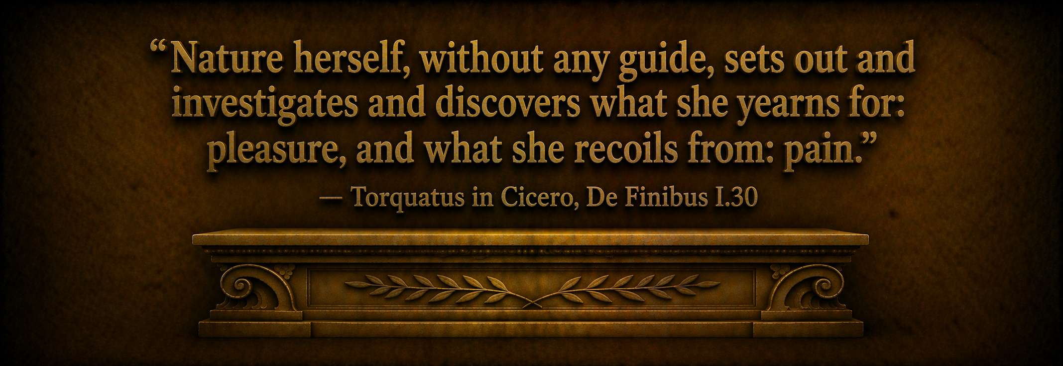 "Nature herself, without any guide, sets out and investigates and discovers what she yearns for: pleasure, and what she recoils from: pain." — Torquatus in Cicero, De Finibus I.30