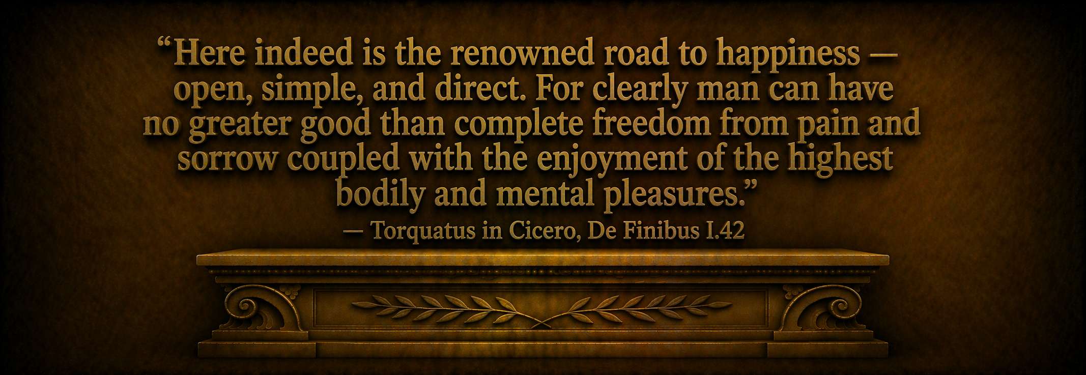 "Here indeed is the renowned road to happiness — open, simple, and direct. For clearly man can have no greater good than complete freedom from pain and sorrow coupled with the enjoyment of the highest bodily and mental pleasures." — Torquatus in Cicero, De Finibus I.42