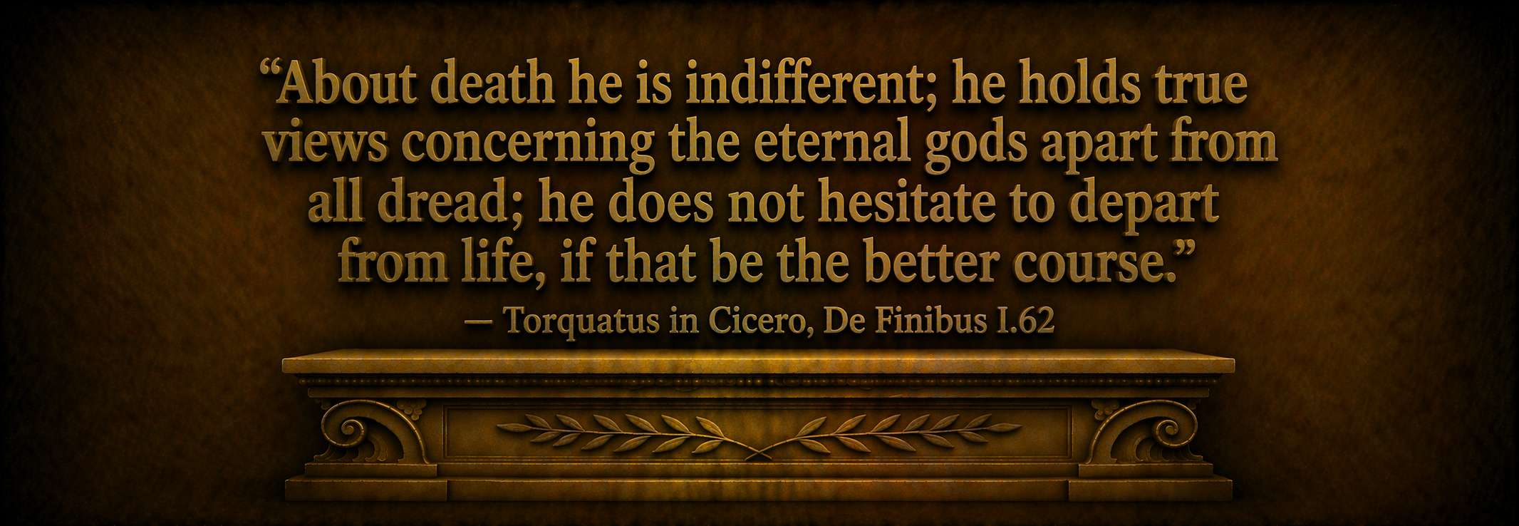 "About death he is indifferent; he holds true views concerning the eternal gods apart from all dread; he does not hesitate to depart from life, if that be the better course." — Torquatus in Cicero, De Finibus I.62