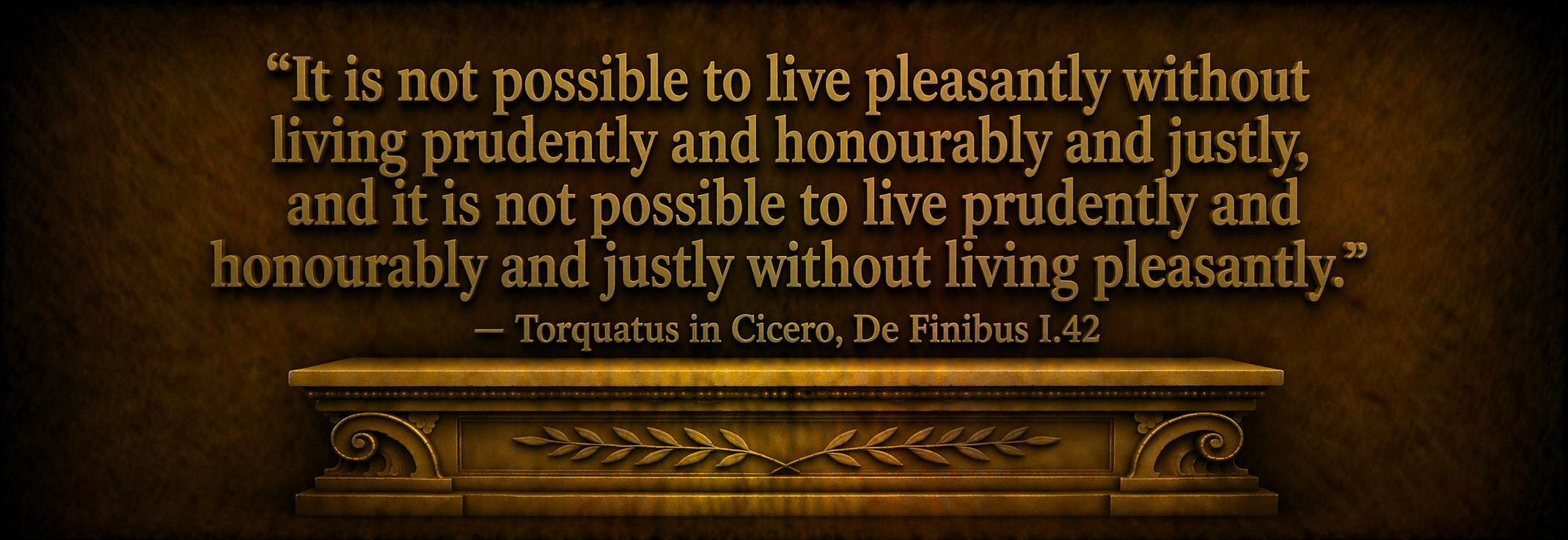 "It is not possible to live pleasantly without living prudently and honourably and justly, and it is not possible to live prudently and honourably and justly without living pleasantly." — Torquatus in Cicero, De Finibus I.42