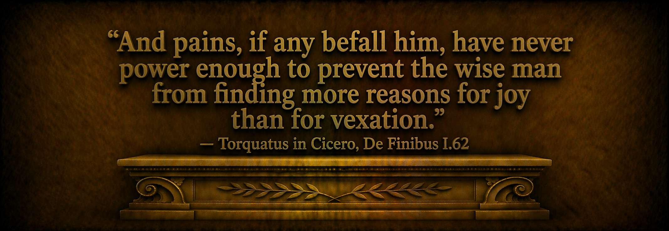 "And pains, if any befall him, have never power enough to prevent the wise man from finding more reasons for joy than for vexation." — Torquatus in Cicero, De Finibus I.62